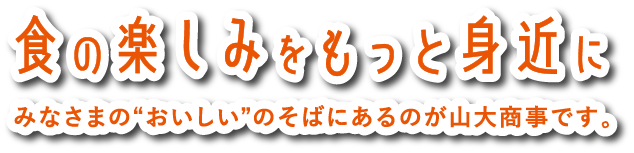 食の楽しみをもっと身近にみなさまの“おいしい”のそばにあるのが山大商事です。